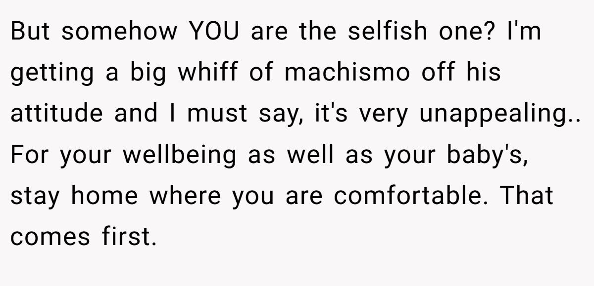 But somehow YOU are the selfish one? I'm getting a big whiff of machismo off his attitude and I must say, it's very unappealing.. For your wellbeing as well as your baby's, stay home where you are comfortable. That comes first.