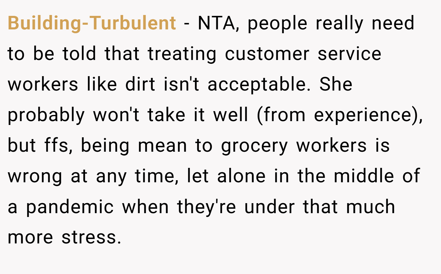 Building-Turbulent − NTA, people really need to be told that treating customer service workers like dirt isn't acceptable. She probably won't take it well (from experience), but ffs, being mean to grocery workers is wrong at any time, let alone in the middle of a pandemic when they're under that much more stress.