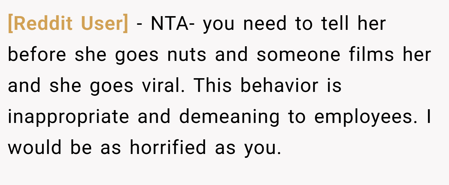 [Reddit User] − NTA- you need to tell her before she goes nuts and someone films her and she goes viral. This behavior is inappropriate and demeaning to employees. I would be as horrified as you.