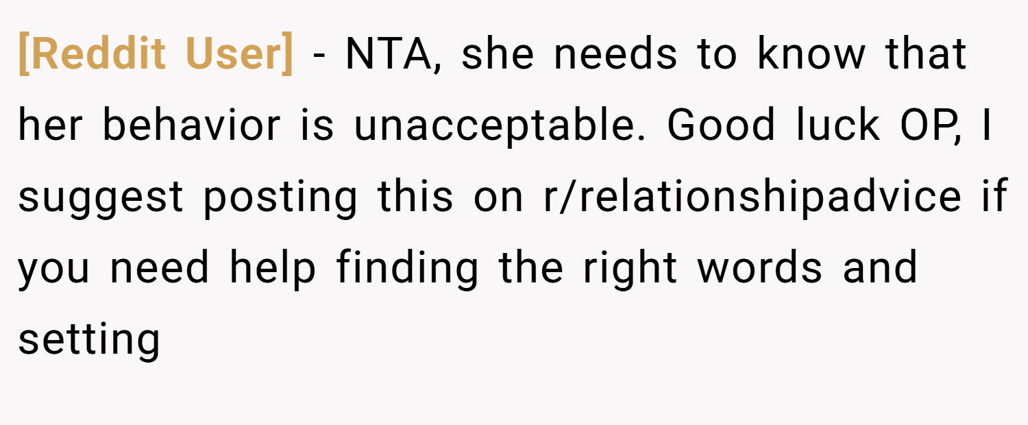 [Reddit User] − NTA, she needs to know that her behavior is unacceptable. Good luck OP, I suggest posting this on r/relationshipadvice if you need help finding the right words and setting