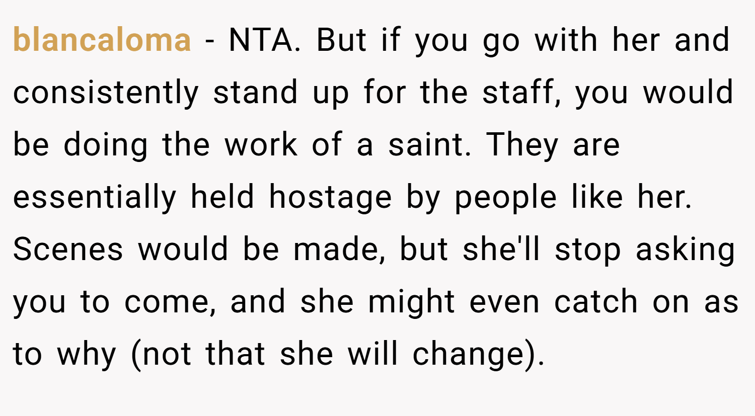 blancaloma − NTA. But if you go with her and consistently stand up for the staff, you would be doing the work of a saint. They are essentially held hostage by people like her. Scenes would be made, but she'll stop asking you to come, and she might even catch on as to why (not that she will change).
