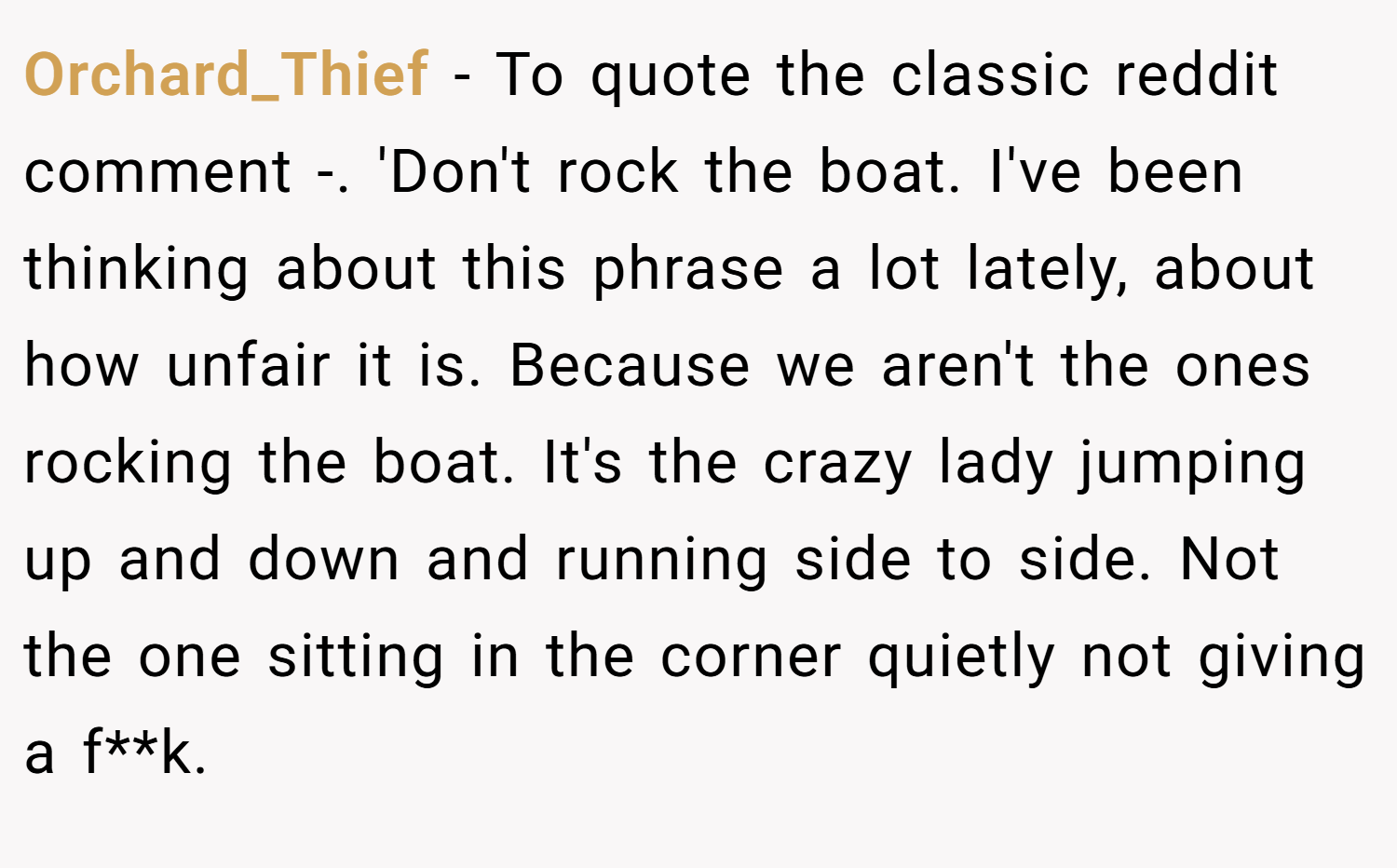 Orchard_Thief − To quote the classic reddit comment -. 'Don't rock the boat. I've been thinking about this phrase a lot lately, about how unfair it is. Because we aren't the ones rocking the boat. It's the crazy lady jumping up and down and running side to side. Not the one sitting in the corner quietly not giving a f**k.