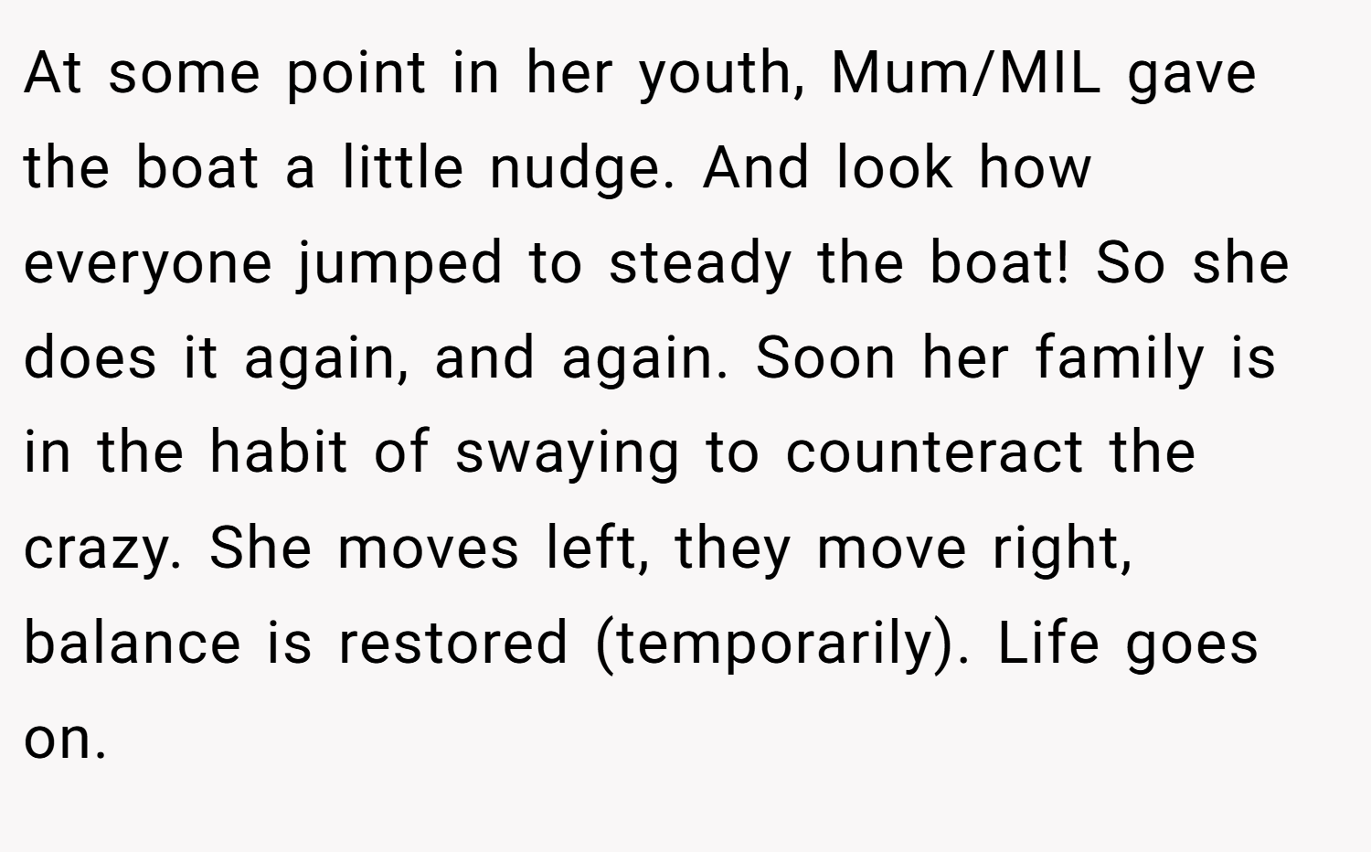 At some point in her youth, Mum/MIL gave the boat a little nudge. And look how everyone jumped to steady the boat! So she does it again, and again. Soon her family is in the habit of swaying to counteract the crazy. She moves left, they move right, balance is restored (temporarily). Life goes on.