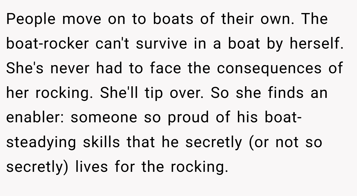 People move on to boats of their own. The boat-rocker can't survive in a boat by herself. She's never had to face the consequences of her rocking. She'll tip over. So she finds an enabler: someone so proud of his boat-steadying skills that he secretly (or not so secretly) lives for the rocking.