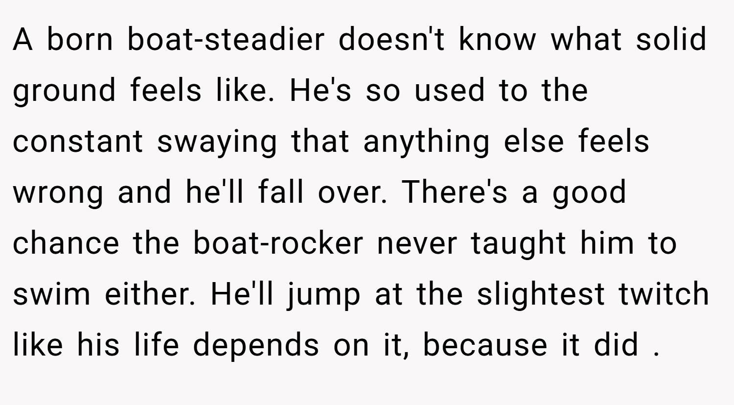 A born boat-steadier doesn't know what solid ground feels like. He's so used to the constant swaying that anything else feels wrong and he'll fall over. There's a good chance the boat-rocker never taught him to swim either. He'll jump at the slightest twitch like his life depends on it, because it did .