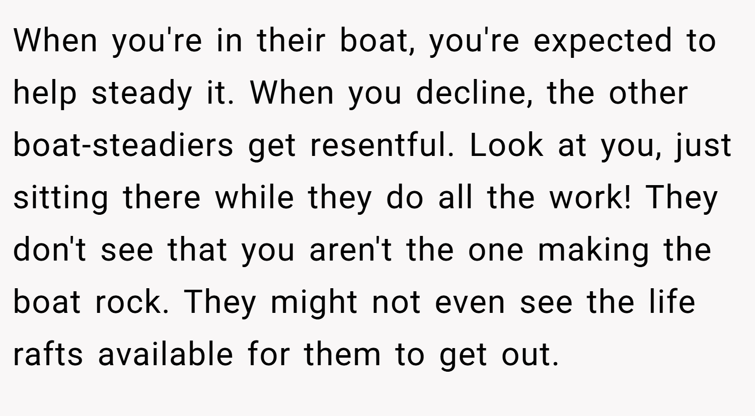 When you're in their boat, you're expected to help steady it. When you decline, the other boat-steadiers get resentful. Look at you, just sitting there while they do all the work! They don't see that you aren't the one making the boat rock. They might not even see the life rafts available for them to get out.
