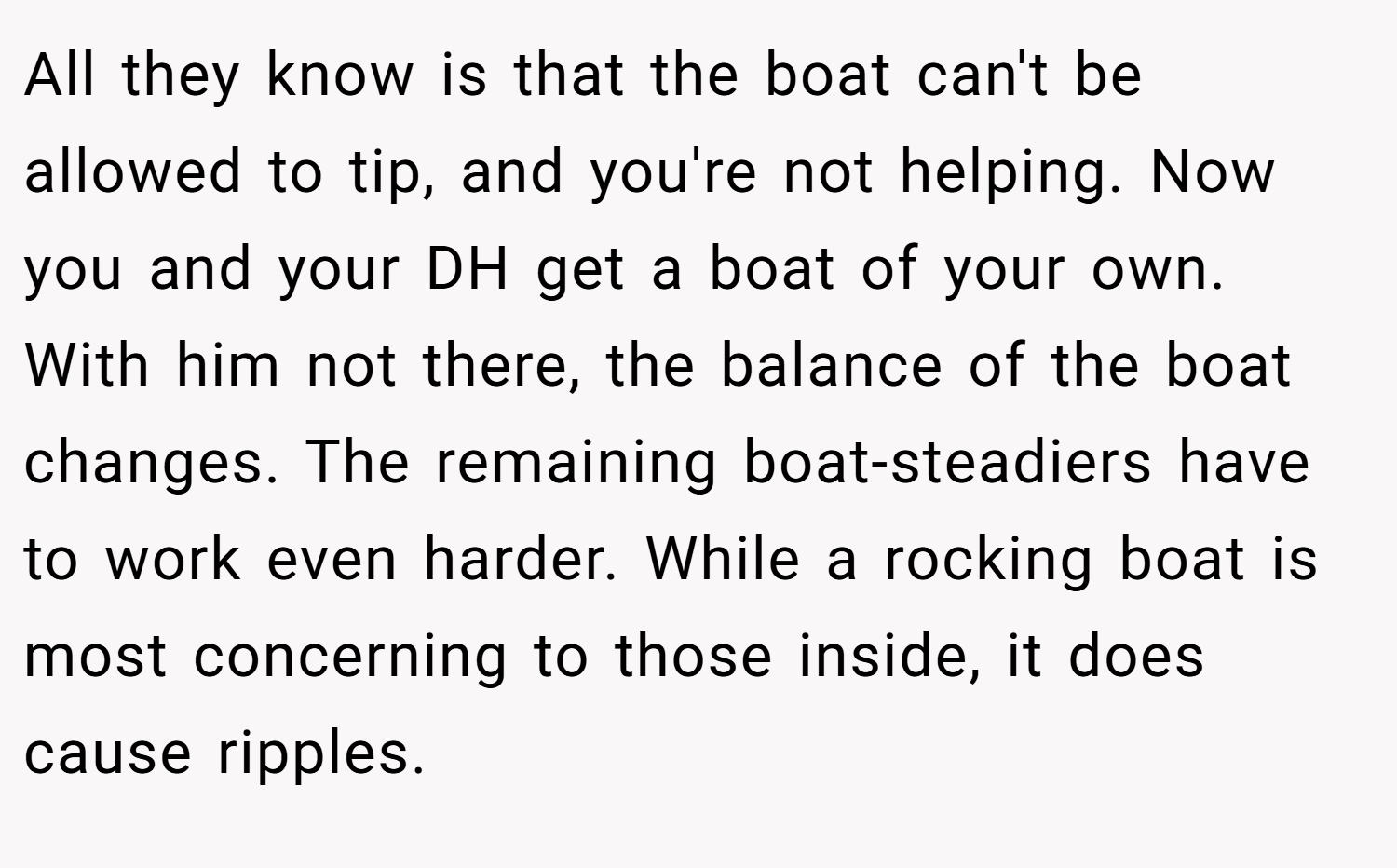 All they know is that the boat can't be allowed to tip, and you're not helping. Now you and your DH get a boat of your own. With him not there, the balance of the boat changes. The remaining boat-steadiers have to work even harder. While a rocking boat is most concerning to those inside, it does cause ripples.