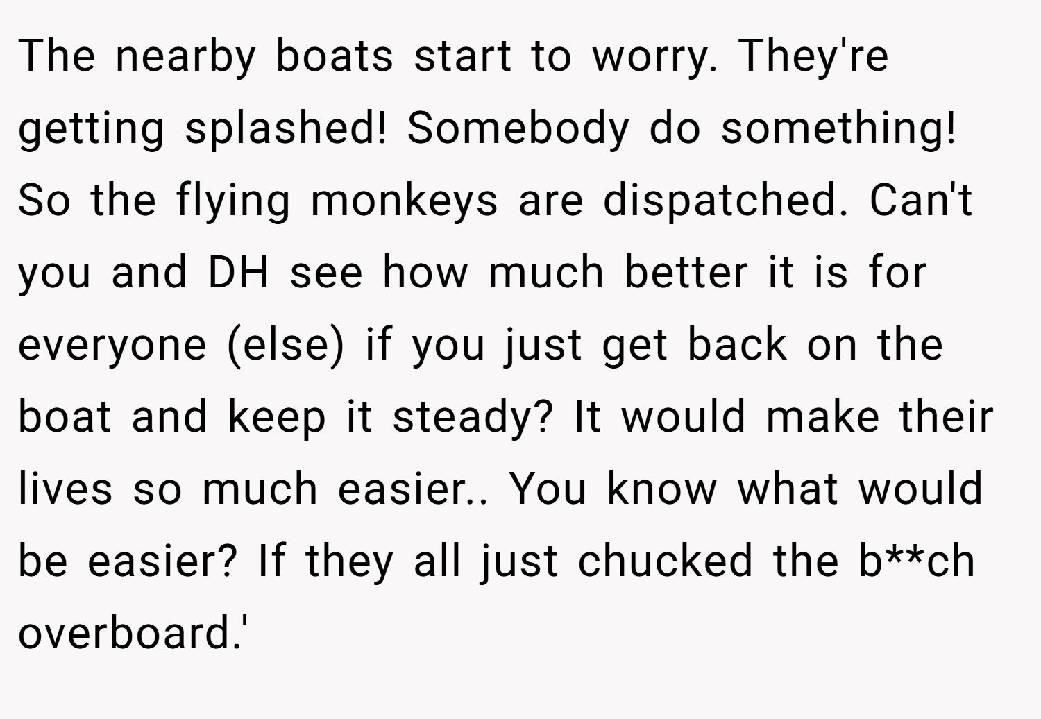 The nearby boats start to worry. They're getting splashed! Somebody do something! So the flying monkeys are dispatched. Can't you and DH see how much better it is for everyone (else) if you just get back on the boat and keep it steady? It would make their lives so much easier.. You know what would be easier? If they all just chucked the b**ch overboard.'