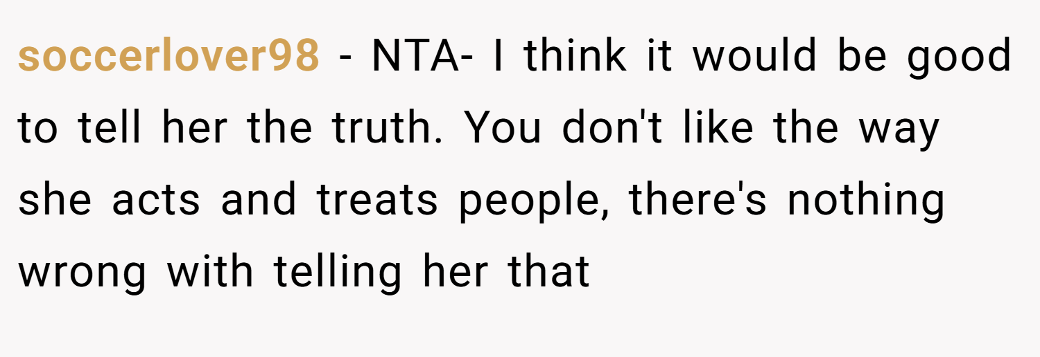 soccerlover98 − NTA- I think it would be good to tell her the truth. You don't like the way she acts and treats people, there's nothing wrong with telling her that