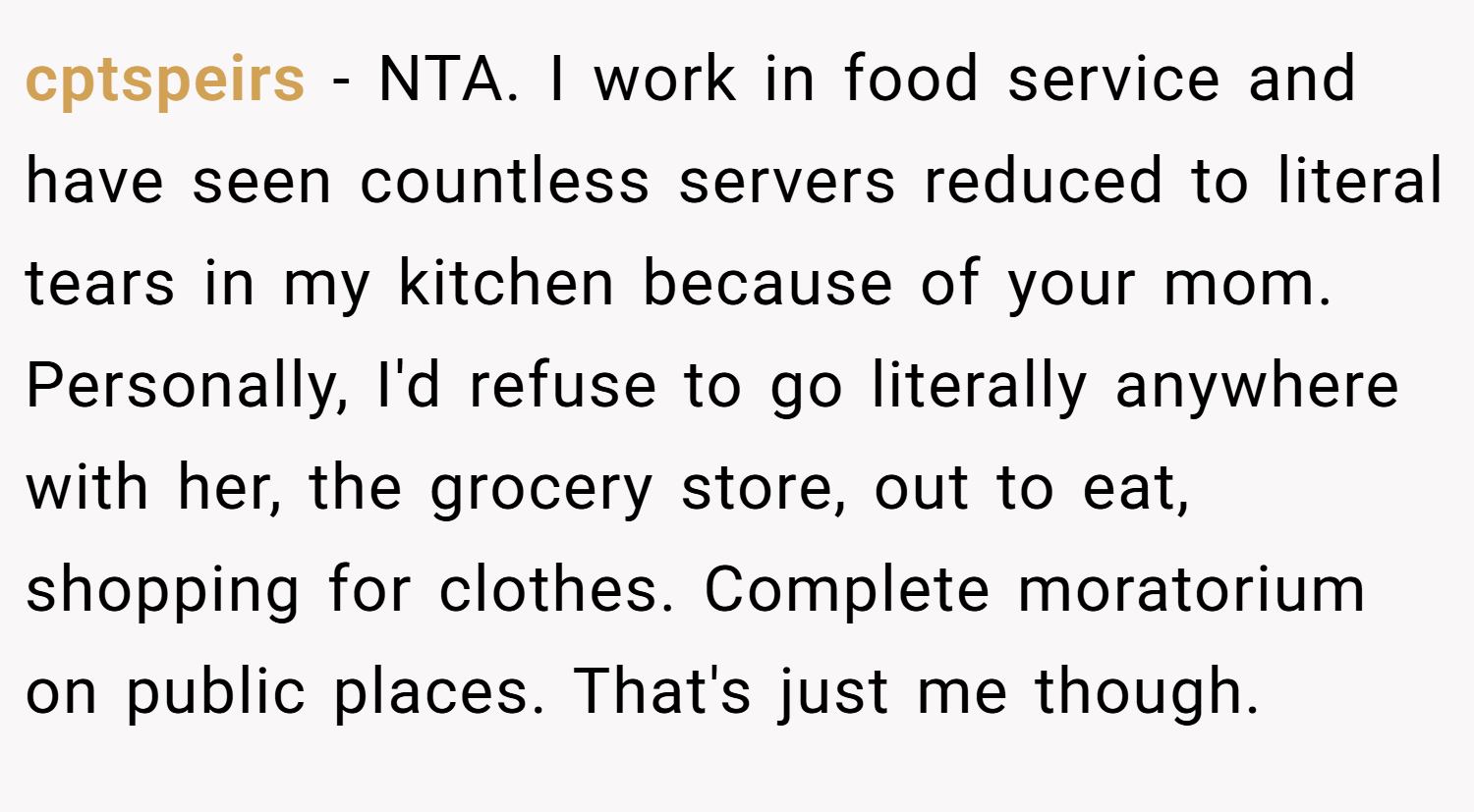 cptspeirs − NTA. I work in food service and have seen countless servers reduced to literal tears in my kitchen because of your mom. Personally, I'd refuse to go literally anywhere with her, the grocery store, out to eat, shopping for clothes. Complete moratorium on public places. That's just me though.