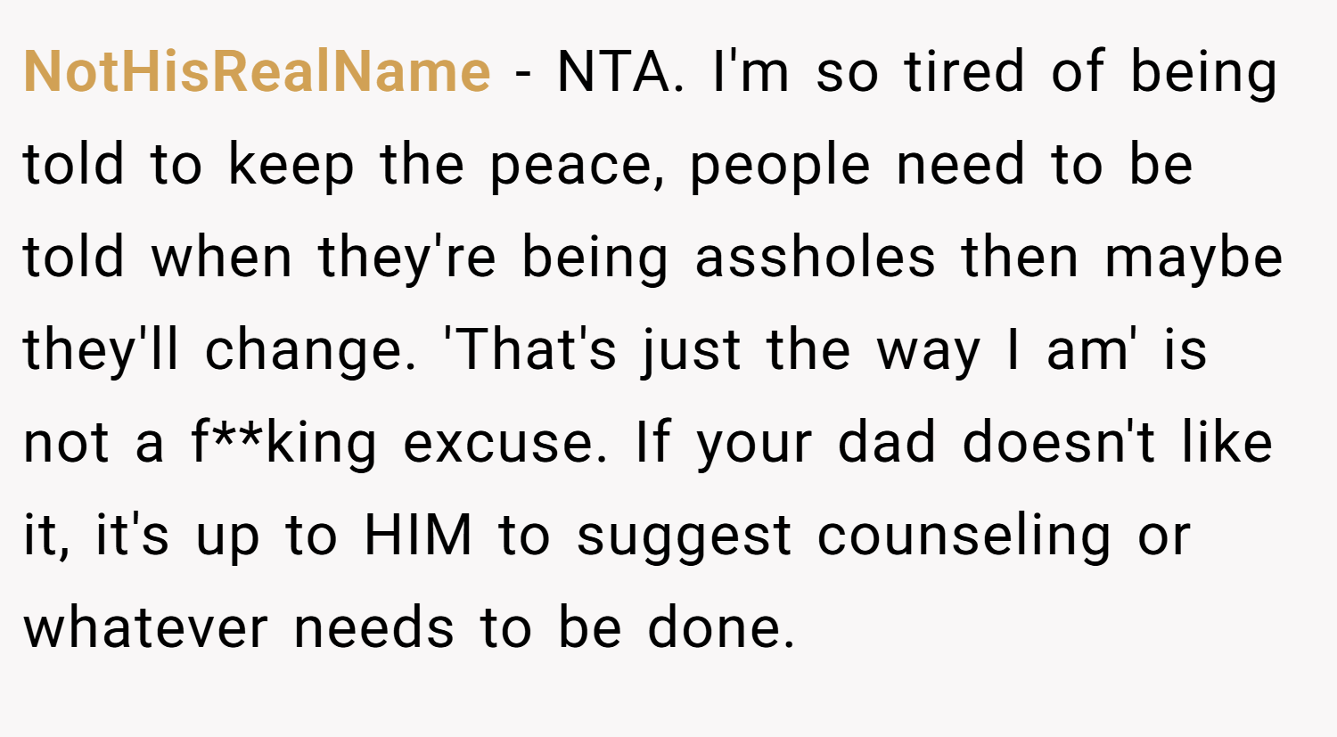NotHisRealName − NTA. I'm so tired of being told to keep the peace, people need to be told when they're being assholes then maybe they'll change. 'That's just the way I am' is not a f**king excuse. If your dad doesn't like it, it's up to HIM to suggest counseling or whatever needs to be done.