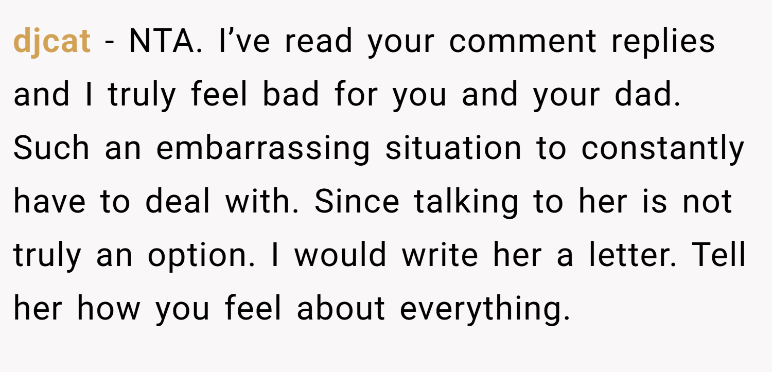 djcat − NTA. I’ve read your comment replies and I truly feel bad for you and your dad. Such an embarrassing situation to constantly have to deal with. Since talking to her is not truly an option. I would write her a letter. Tell her how you feel about everything.