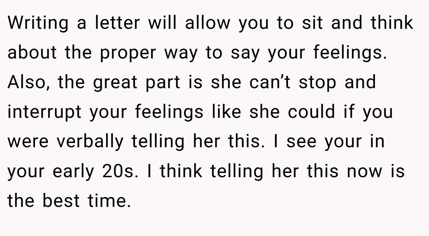 Writing a letter will allow you to sit and think about the proper way to say your feelings. Also, the great part is she can’t stop and interrupt your feelings like she could if you were verbally telling her this. I see your in your early 20s. I think telling her this now is the best time.