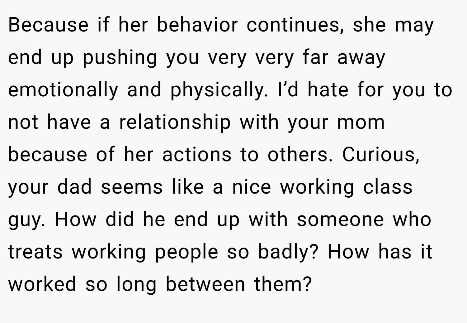 Because if her behavior continues, she may end up pushing you very very far away emotionally and physically. I’d hate for you to not have a relationship with your mom because of her actions to others. Curious, your dad seems like a nice working class guy. How did he end up with someone who treats working people so badly? How has it worked so long between them?