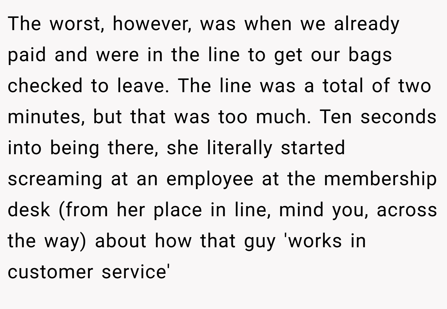 The worst, however, was when we already paid and were in the line to get our bags checked to leave. The line was a total of two minutes, but that was too much. Ten seconds into being there, she literally started screaming at an employee at the membership desk (from her place in line, mind you, across the way) about how that guy 'works in customer service'