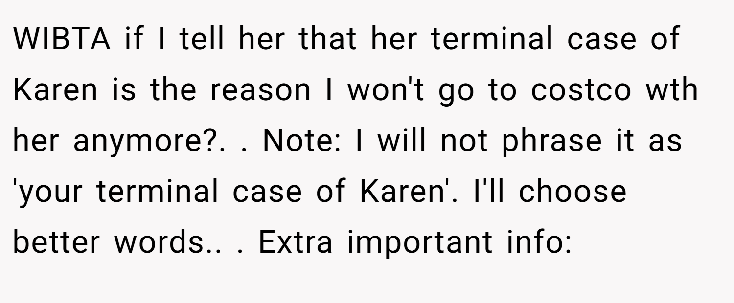 WIBTA if I tell her that her terminal case of Karen is the reason I won't go to costco wth her anymore?. ​. Note: I will not phrase it as 'your terminal case of Karen'. I'll choose better words.. ​. Extra important info: