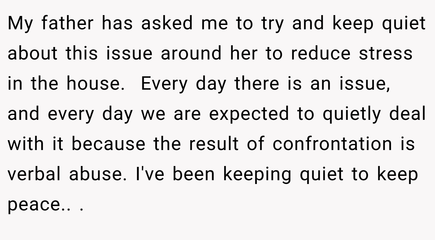 My father has asked me to try and keep quiet about this issue around her to reduce stress in the house.  Every day there is an issue, and every day we are expected to quietly deal with it because the result of confrontation is verbal abuse. I've been keeping quiet to keep peace.. ​.
