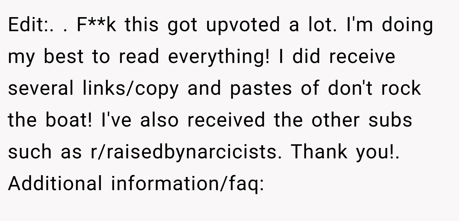 Edit:. ​. F**k this got upvoted a lot. I'm doing my best to read everything! I did receive several links/copy and pastes of don't rock the boat! I've also received the other subs such as r/raisedbynarcicists. Thank you!. Additional information/faq: