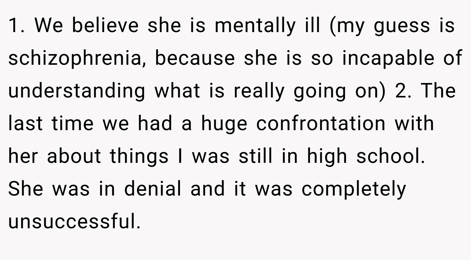 1. We believe she is mentally ill (my guess is schizophrenia, because she is so incapable of understanding what is really going on) 2. The last time we had a huge confrontation with her about things I was still in high school. She was in denial and it was completely unsuccessful.