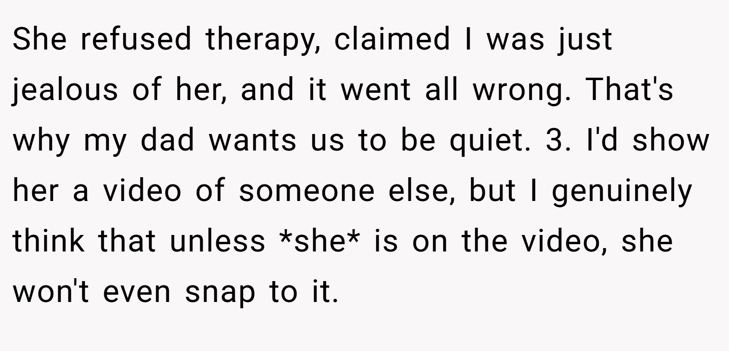 She refused therapy, claimed I was just jealous of her, and it went all wrong. That's why my dad wants us to be quiet. 3. I'd show her a video of someone else, but I genuinely think that unless *she* is on the video, she won't even snap to it.