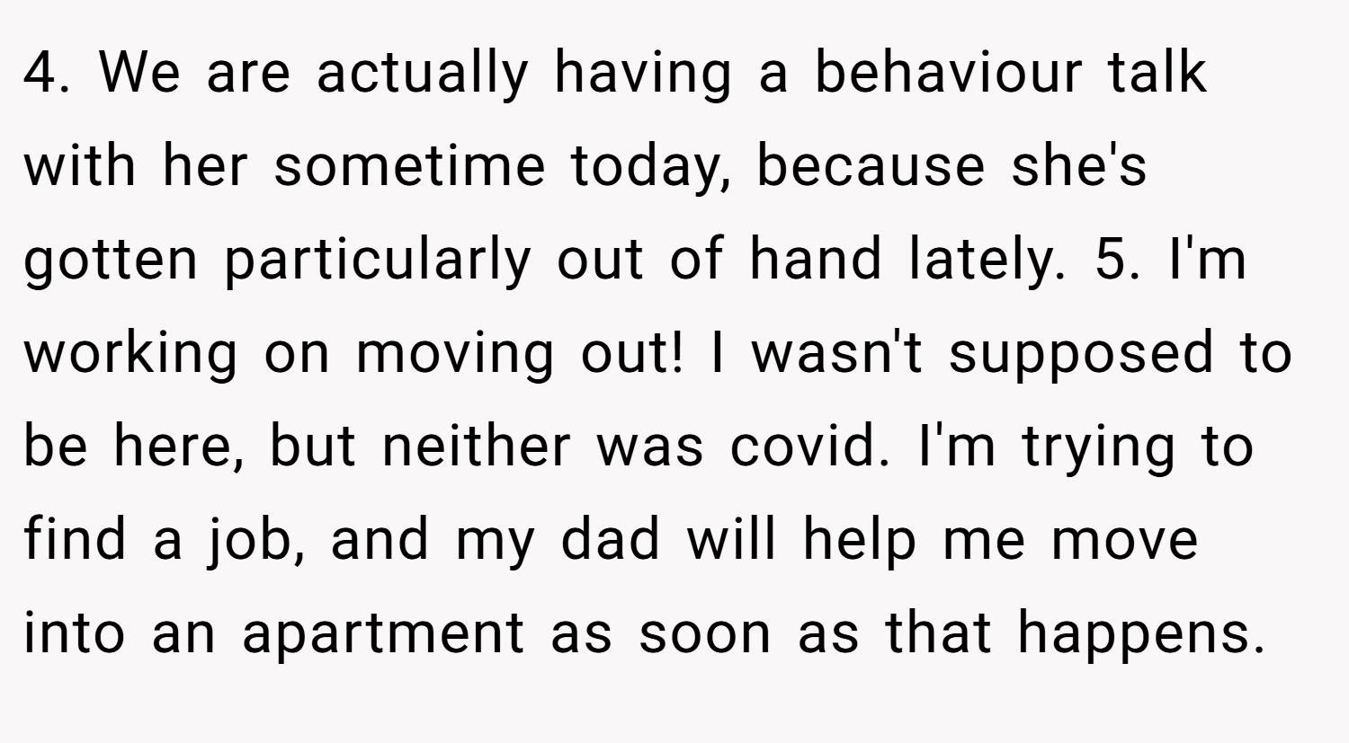 4. We are actually having a behaviour talk with her sometime today, because she's gotten particularly out of hand lately. 5. I'm working on moving out! I wasn't supposed to be here, but neither was covid. I'm trying to find a job, and my dad will help me move into an apartment as soon as that happens.