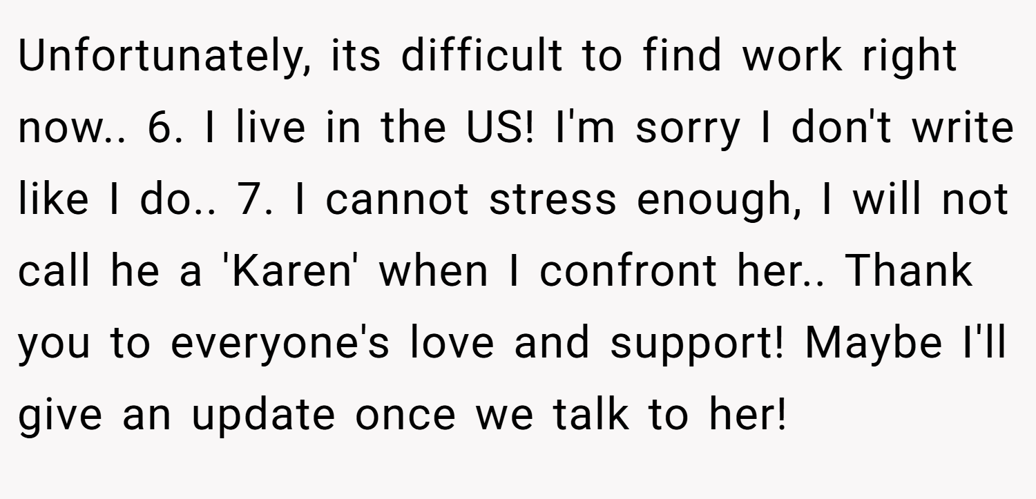 Unfortunately, its difficult to find work right now.. 6. I live in the US! I'm sorry I don't write like I do.. 7. I cannot stress enough, I will not call he a 'Karen' when I confront her.. Thank you to everyone's love and support! Maybe I'll give an update once we talk to her!