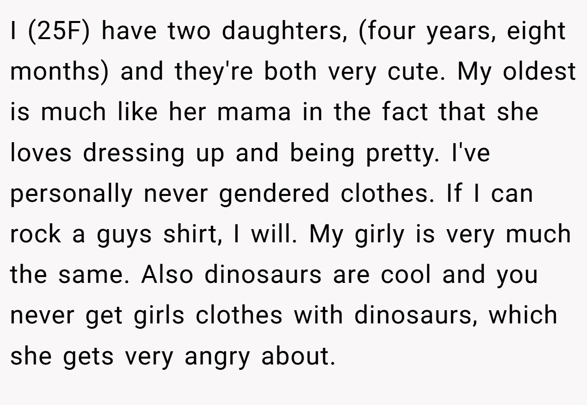 I (25F) have two daughters, (four years, eight months) and they're both very cute. My oldest is much like her mama in the fact that she loves dressing up and being pretty. I've personally never gendered clothes. If I can rock a guys shirt, I will. My girly is very much the same. Also dinosaurs are cool and you never get girls clothes with dinosaurs, which she gets very angry about.