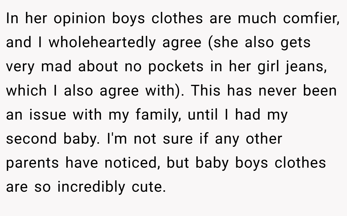 In her opinion boys clothes are much comfier, and I wholeheartedly agree (she also gets very mad about no pockets in her girl jeans, which I also agree with). This has never been an issue with my family, until I had my second baby. I'm not sure if any other parents have noticed, but baby boys clothes are so incredibly cute.