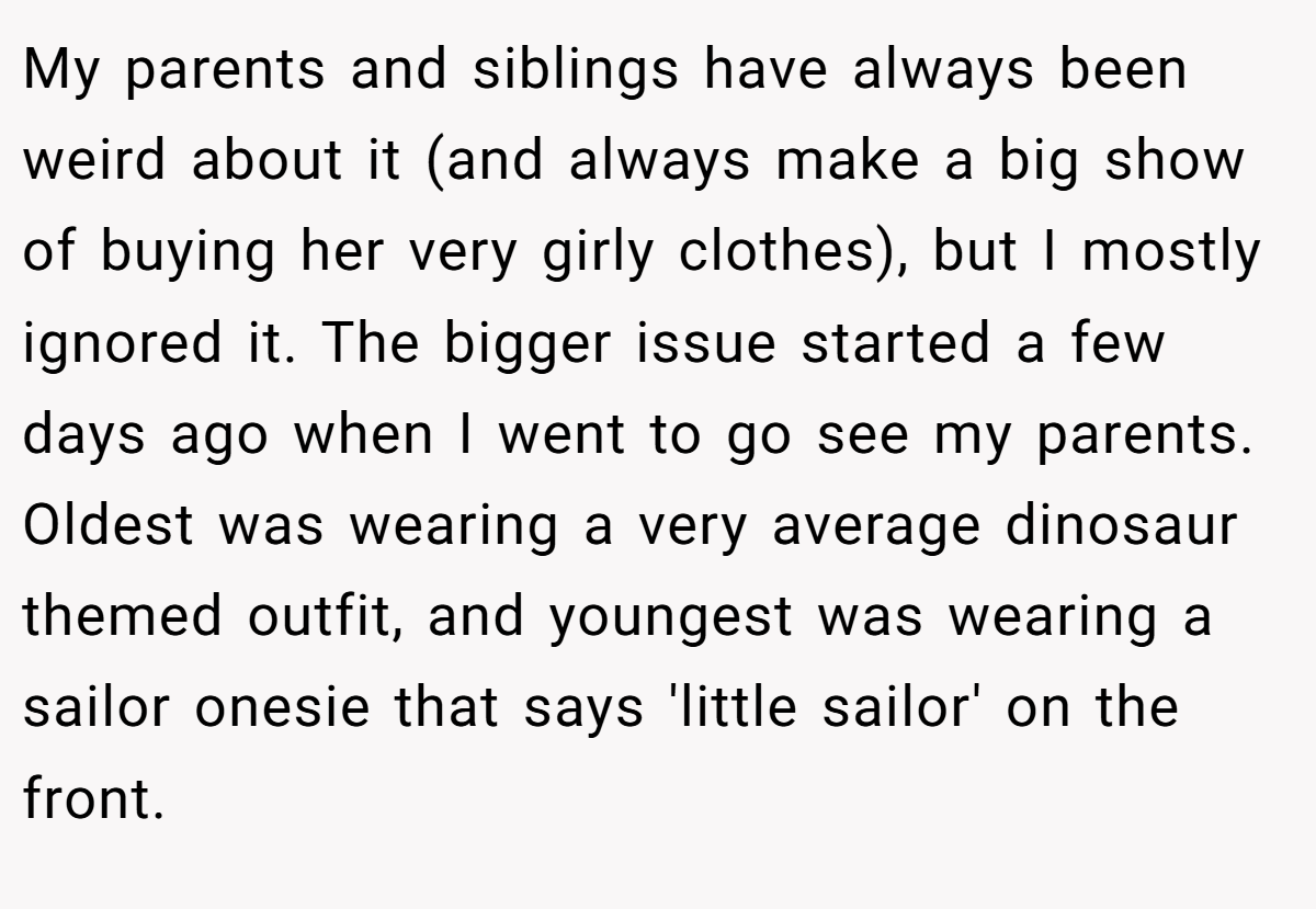 My parents and siblings have always been weird about it (and always make a big show of buying her very girly clothes), but I mostly ignored it. The bigger issue started a few days ago when I went to go see my parents. Oldest was wearing a very average dinosaur themed outfit, and youngest was wearing a sailor onesie that says 'little sailor' on the front.