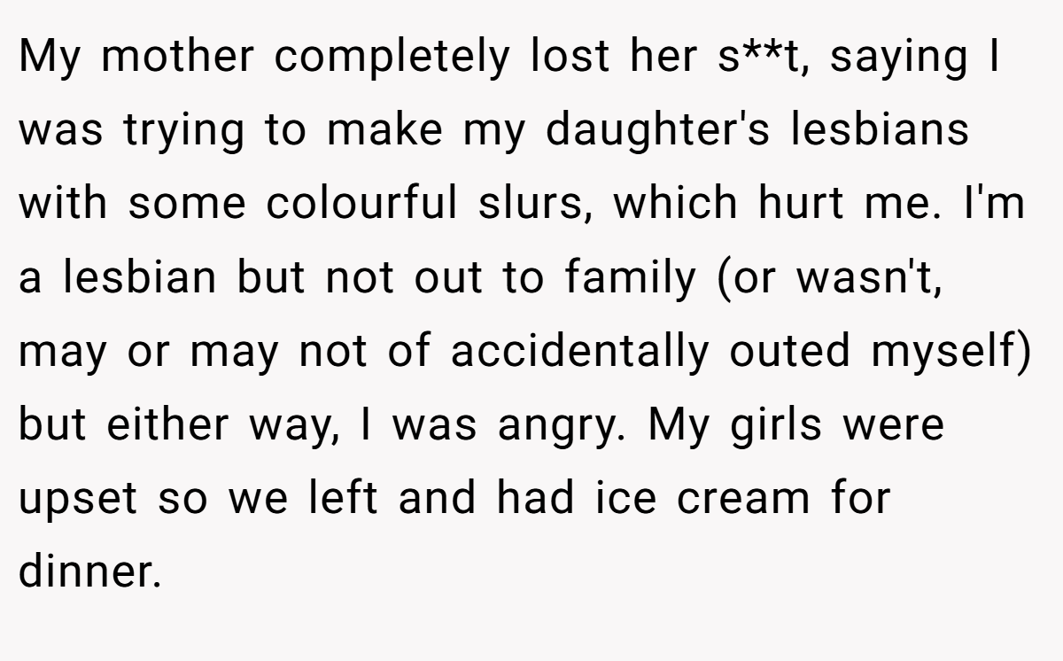 My mother completely lost her s**t, saying I was trying to make my daughter's lesbians with some colourful slurs, which hurt me. I'm a lesbian but not out to family (or wasn't, may or may not of accidentally outed myself) but either way, I was angry. My girls were upset so we left and had ice cream for dinner.