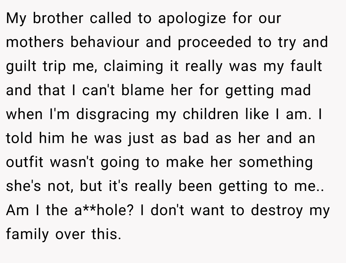 My brother called to apologize for our mothers behaviour and proceeded to try and guilt trip me, claiming it really was my fault and that I can't blame her for getting mad when I'm disgracing my children like I am. I told him he was just as bad as her and an outfit wasn't going to make her something she's not, but it's really been getting to me.. Am I the a**hole? I don't want to destroy my family over this.