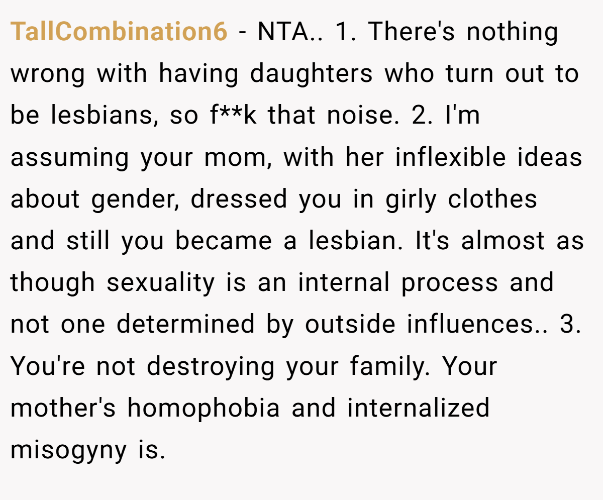 TallCombination6 − NTA.. 1. There's nothing wrong with having daughters who turn out to be lesbians, so f**k that noise. 2. I'm assuming your mom, with her inflexible ideas about gender, dressed you in girly clothes and still you became a lesbian. It's almost as though sexuality is an internal process and not one determined by outside influences.. 3. You're not destroying your family. Your mother's homophobia and internalized misogyny is.