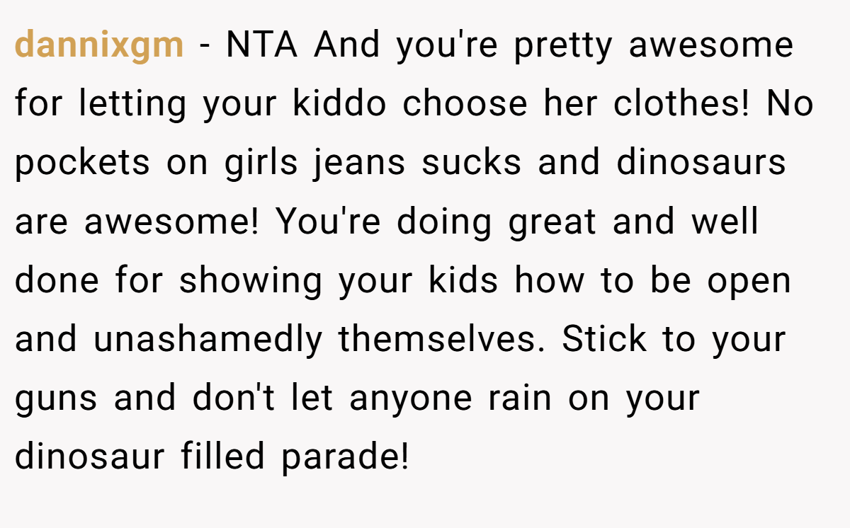 dannixgm − NTA And you're pretty awesome for letting your kiddo choose her clothes! No pockets on girls jeans sucks and dinosaurs are awesome! You're doing great and well done for showing your kids how to be open and unashamedly themselves. Stick to your guns and don't let anyone rain on your dinosaur filled parade!