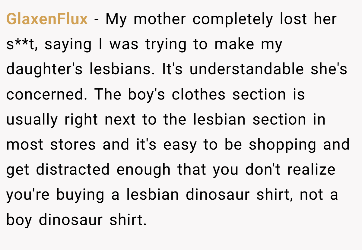 GlaxenFlux − My mother completely lost her s**t, saying I was trying to make my daughter's lesbians. It's understandable she's concerned. The boy's clothes section is usually right next to the lesbian section in most stores and it's easy to be shopping and get distracted enough that you don't realize you're buying a lesbian dinosaur shirt, not a boy dinosaur shirt.