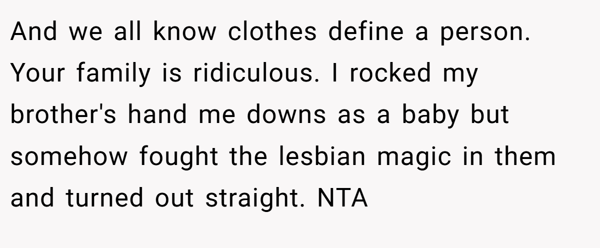 And we all know clothes define a person. Your family is ridiculous. I rocked my brother's hand me downs as a baby but somehow fought the lesbian magic in them and turned out straight. NTA