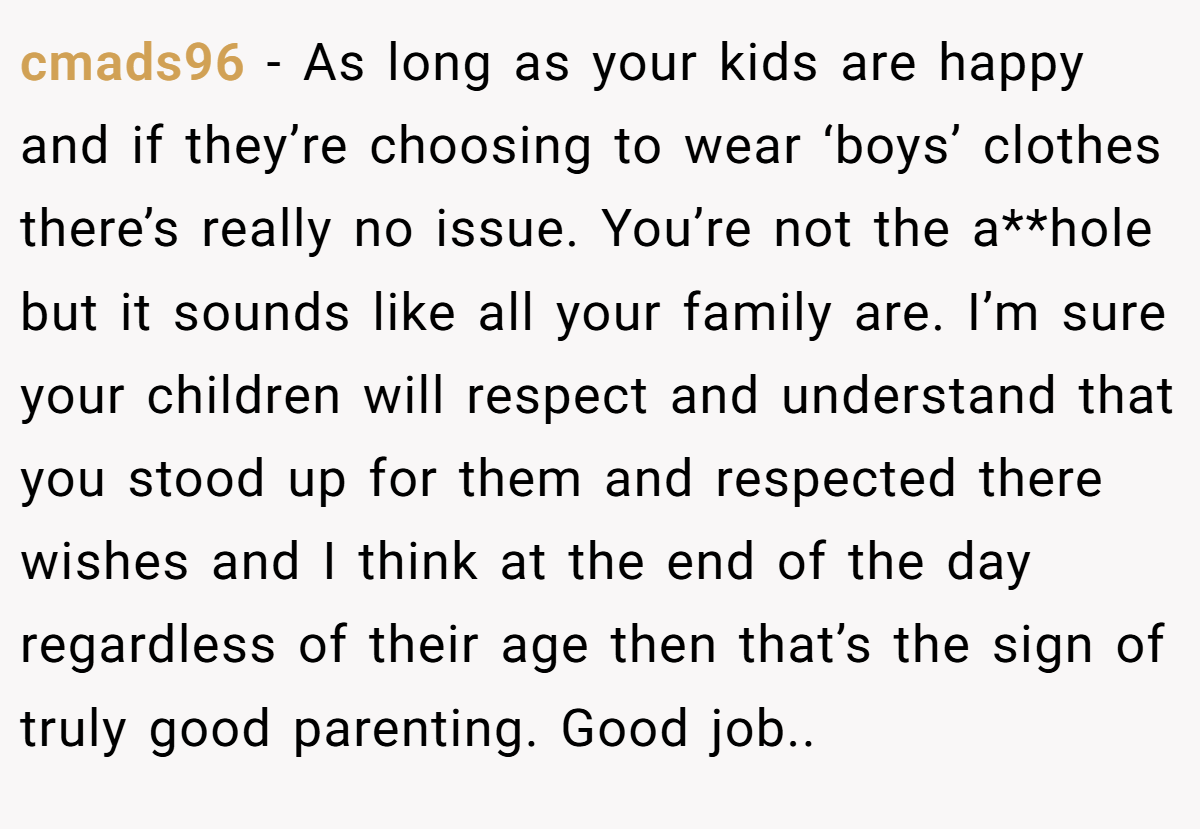 cmads96 − As long as your kids are happy and if they’re choosing to wear ‘boys’ clothes there’s really no issue. You’re not the a**hole but it sounds like all your family are. I’m sure your children will respect and understand that you stood up for them and respected there wishes and I think at the end of the day regardless of their age then that’s the sign of truly good parenting. Good job..
