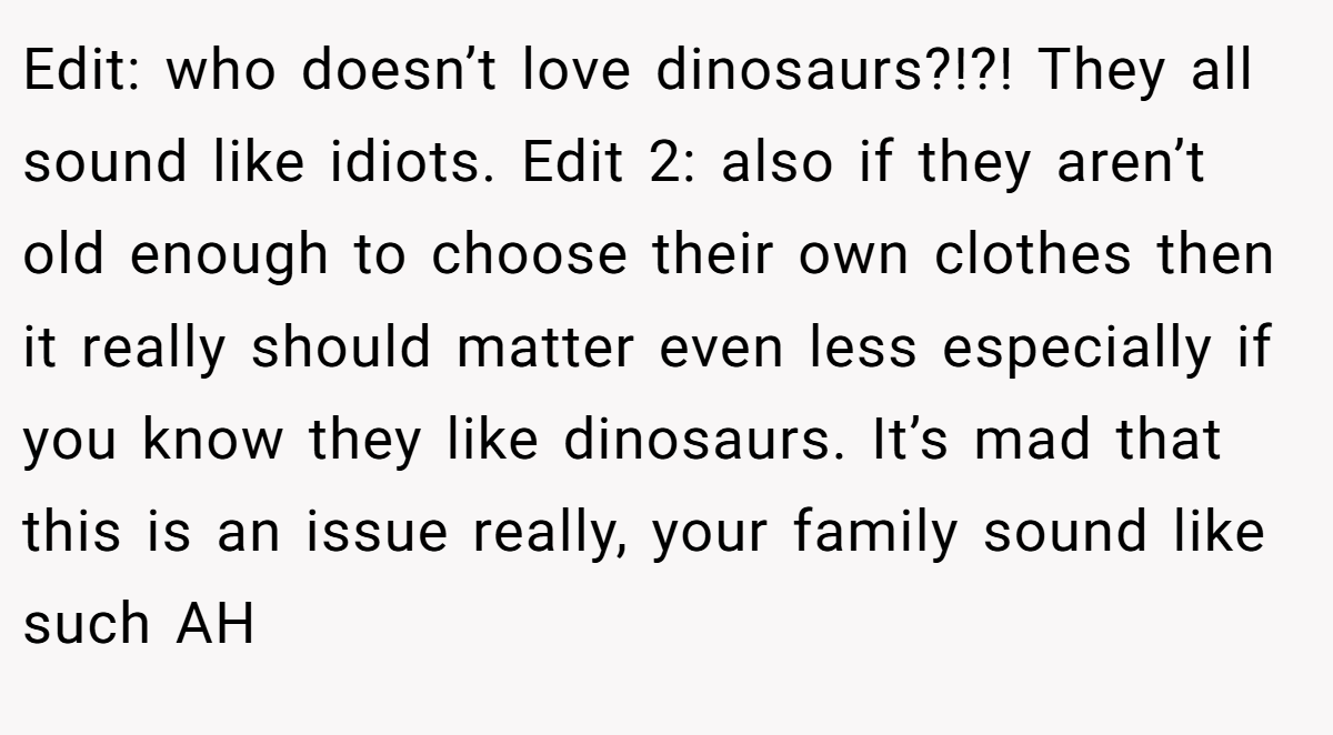 Edit: who doesn’t love dinosaurs?!?! They all sound like idiots. Edit 2: also if they aren’t old enough to choose their own clothes then it really should matter even less especially if you know they like dinosaurs. It’s mad that this is an issue really, your family sound like such AH