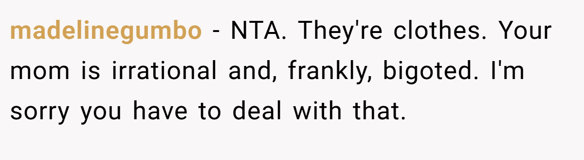 madelinegumbo − NTA. They're clothes. Your mom is irrational and, frankly, bigoted. I'm sorry you have to deal with that.