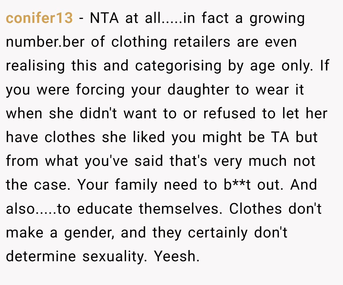 conifer13 − NTA at all.....in fact a growing number.ber of clothing retailers are even realising this and categorising by age only. If you were forcing your daughter to wear it when she didn't want to or refused to let her have clothes she liked you might be TA but from what you've said that's very much not the case. Your family need to b**t out. And also.....to educate themselves. Clothes don't make a gender, and they certainly don't determine sexuality. Yeesh.