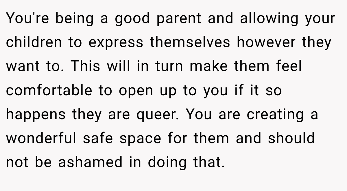 You're being a good parent and allowing your children to express themselves however they want to. This will in turn make them feel comfortable to open up to you if it so happens they are queer. You are creating a wonderful safe space for them and should not be ashamed in doing that.