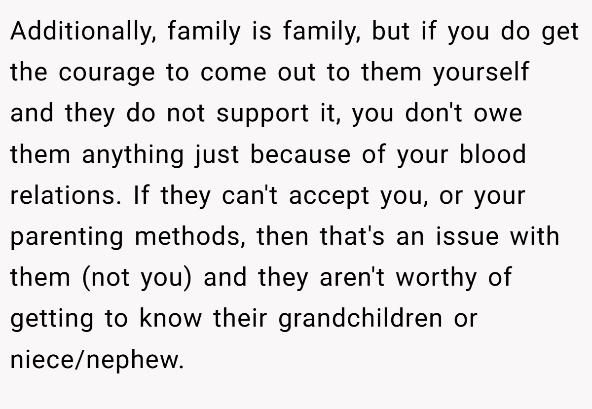 Additionally, family is family, but if you do get the courage to come out to them yourself and they do not support it, you don't owe them anything just because of your blood relations. If they can't accept you, or your parenting methods, then that's an issue with them (not you) and they aren't worthy of getting to know their grandchildren or niece/nephew.