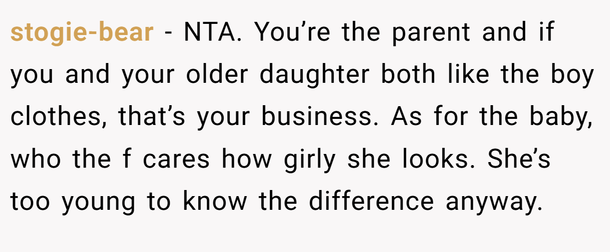 stogie-bear − NTA. You’re the parent and if you and your older daughter both like the boy clothes, that’s your business. As for the baby, who the f cares how girly she looks. She’s too young to know the difference anyway.