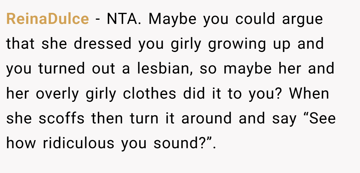 ReinaDulce − NTA. Maybe you could argue that she dressed you girly growing up and you turned out a lesbian, so maybe her and her overly girly clothes did it to you? When she scoffs then turn it around and say “See how ridiculous you sound?”.