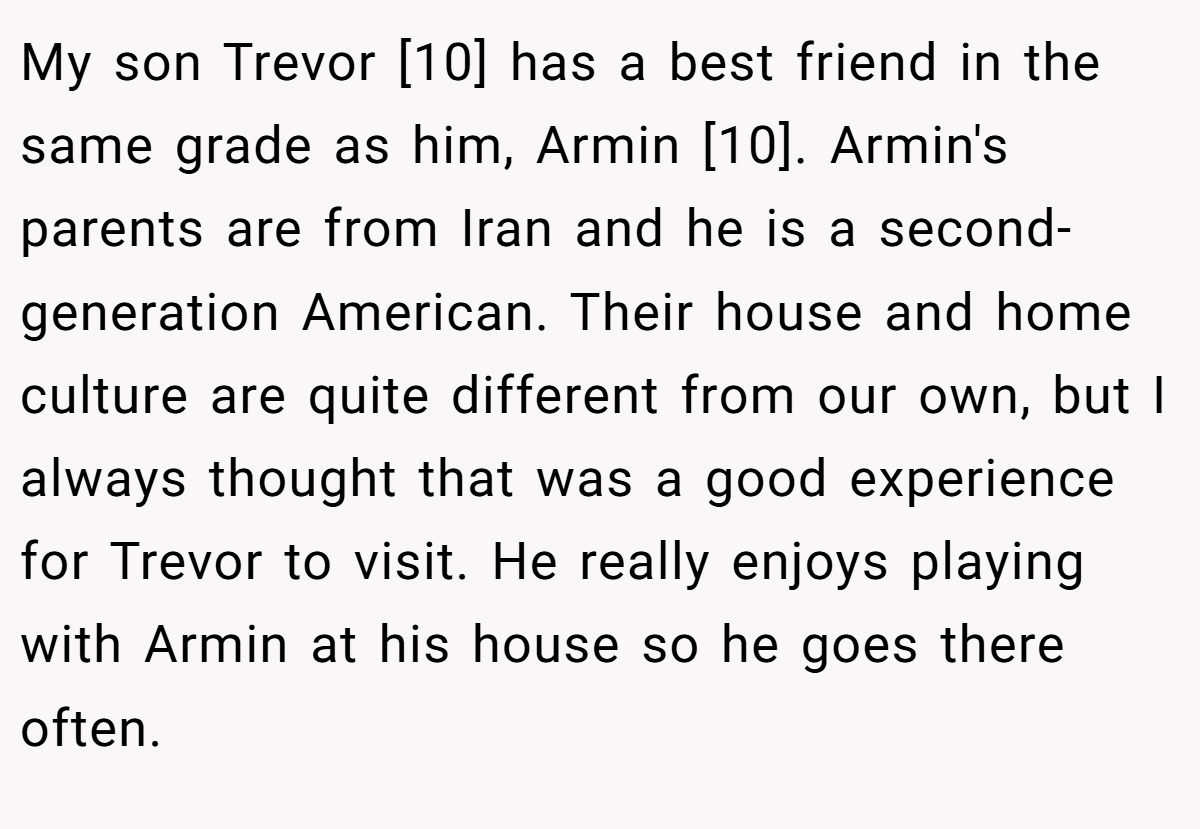 My son Trevor [10] has a best friend in the same grade as him, Armin [10]. Armin's parents are from Iran and he is a second-generation American. Their house and home culture are quite different from our own, but I always thought that was a good experience for Trevor to visit. He really enjoys playing with Armin at his house so he goes there often.