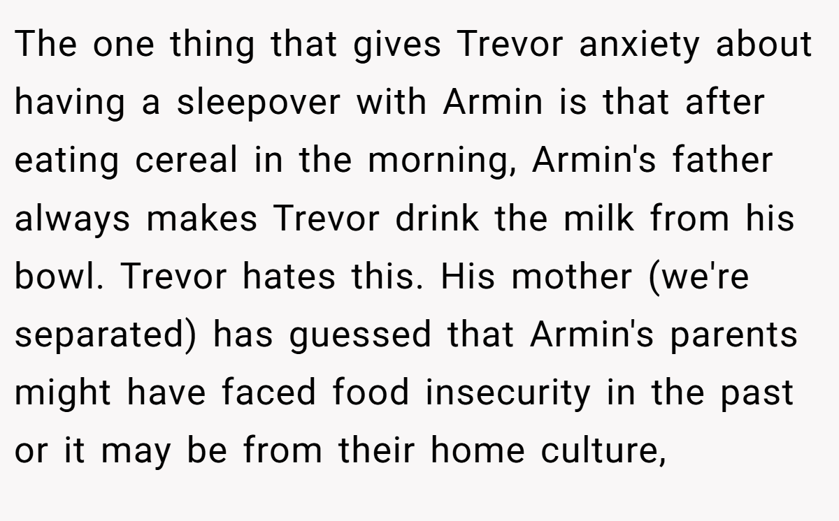 The one thing that gives Trevor anxiety about having a sleepover with Armin is that after eating cereal in the morning, Armin's father always makes Trevor drink the milk from his bowl. Trevor hates this. His mother (we're separated) has guessed that Armin's parents might have faced food insecurity in the past or it may be from their home culture,
