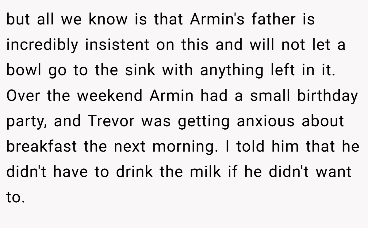 but all we know is that Armin's father is incredibly insistent on this and will not let a bowl go to the sink with anything left in it. Over the weekend Armin had a small birthday party, and Trevor was getting anxious about breakfast the next morning. I told him that he didn't have to drink the milk if he didn't want to.