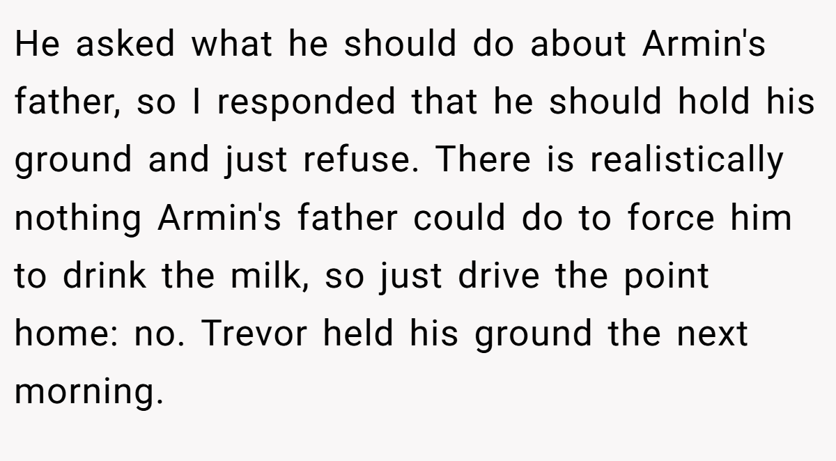 He asked what he should do about Armin's father, so I responded that he should hold his ground and just refuse. There is realistically nothing Armin's father could do to force him to drink the milk, so just drive the point home: no. Trevor held his ground the next morning.