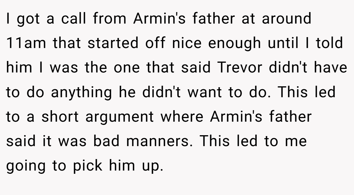 I got a call from Armin's father at around 11am that started off nice enough until I told him I was the one that said Trevor didn't have to do anything he didn't want to do. This led to a short argument where Armin's father said it was bad manners. This led to me going to pick him up.