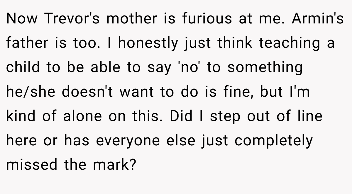 Now Trevor's mother is furious at me. Armin's father is too. I honestly just think teaching a child to be able to say 'no' to something he/she doesn't want to do is fine, but I'm kind of alone on this. Did I step out of line here or has everyone else just completely missed the mark? 