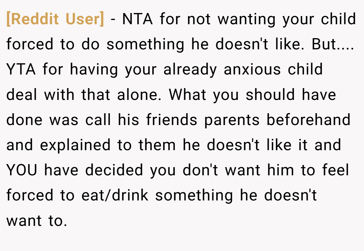 [Reddit User] - NTA for not wanting your child forced to do something he doesn't like. But.... YTA for having your already anxious child deal with that alone. What you should have done was call his friends parents beforehand and explained to them he doesn't like it and YOU have decided you don't want him to feel forced to eat/drink something he doesn't want to.